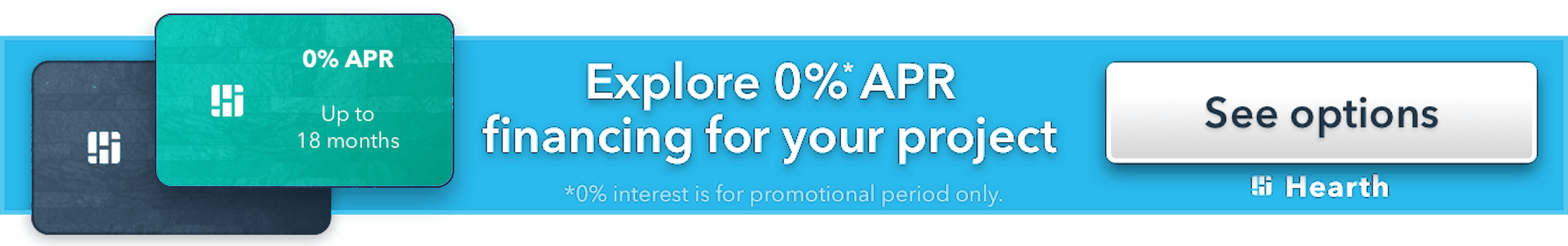 Explore 0% APR financing for your project, up to 18 months. 0% interest is for promotional period only. See options with Hearth.